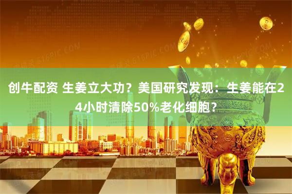 创牛配资 生姜立大功？美国研究发现：生姜能在24小时清除50%老化细胞？