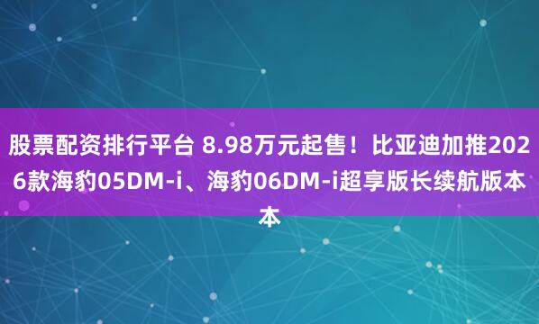 股票配资排行平台 8.98万元起售！比亚迪加推2026款海豹05DM-i、海豹06DM-i超享版长续航版本