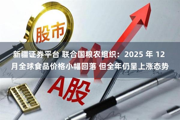新疆证券平台 联合国粮农组织：2025 年 12 月全球食品价格小幅回落 但全年仍呈上涨态势