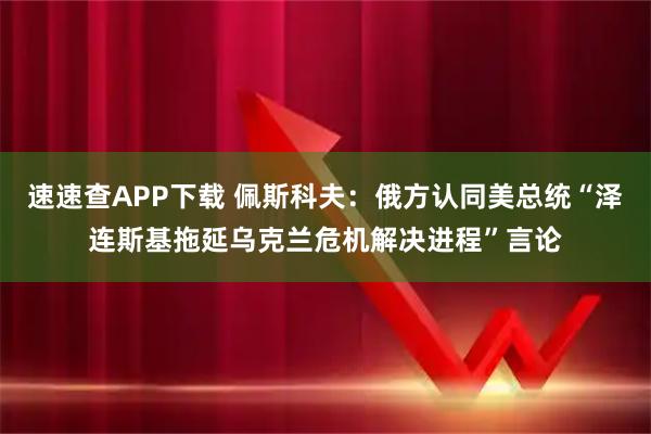速速查APP下载 佩斯科夫：俄方认同美总统“泽连斯基拖延乌克兰危机解决进程”言论