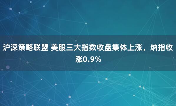 沪深策略联盟 美股三大指数收盘集体上涨，纳指收涨0.9%