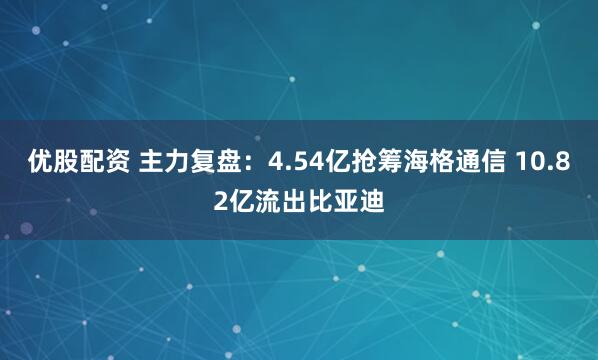 优股配资 主力复盘：4.54亿抢筹海格通信 10.82亿流出比亚迪