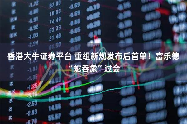 香港大牛证券平台 重组新规发布后首单！富乐德“蛇吞象”过会