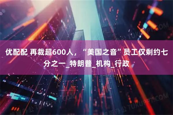 优配配 再裁超600人，“美国之音”员工仅剩约七分之一_特朗普_机构_行政
