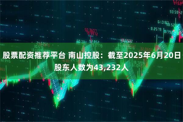 股票配资推荐平台 南山控股：截至2025年6月20日股东人数为43,232人