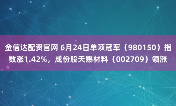 金信达配资官网 6月24日单项冠军（980150）指数涨1.42%，成份股天赐材料（002709）领涨