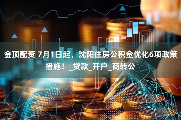 金顶配资 7月1日起，沈阳住房公积金优化6项政策措施！_贷款_开户_商转公