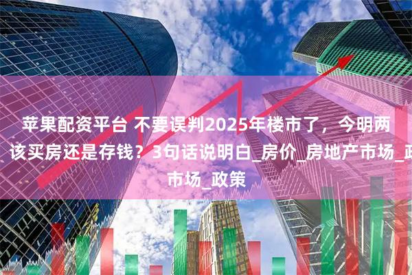 苹果配资平台 不要误判2025年楼市了，今明两年，该买房还是存钱？3句话说明白_房价_房地产市场_政策
