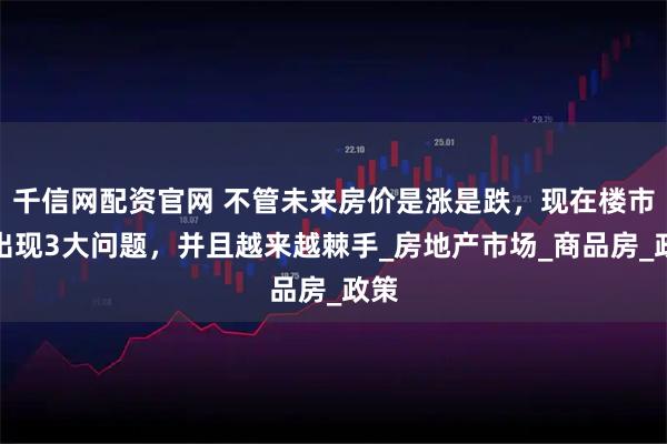 千信网配资官网 不管未来房价是涨是跌，现在楼市已出现3大问题，并且越来越棘手_房地产市场_商品房_政策
