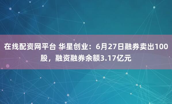在线配资网平台 华星创业：6月27日融券卖出100股，融资融券余额3.17亿元