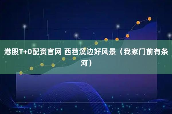 港股T+0配资官网 西苕溪边好风景（我家门前有条河）