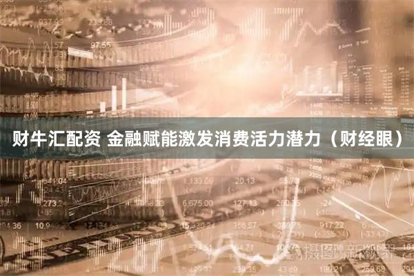 财牛汇配资 金融赋能激发消费活力潜力（财经眼）