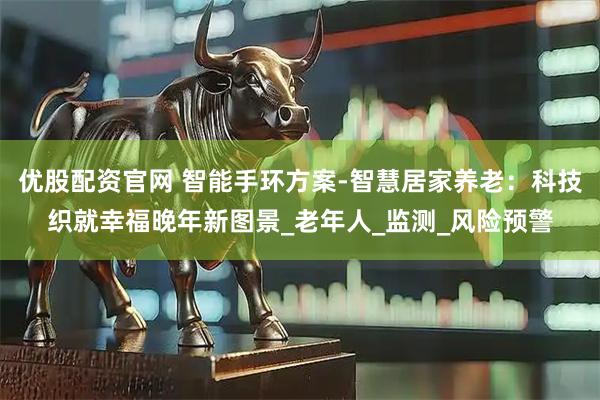 优股配资官网 智能手环方案-智慧居家养老：科技织就幸福晚年新图景_老年人_监测_风险预警