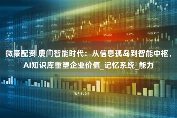 微豪配资 厦门智能时代：从信息孤岛到智能中枢，AI知识库重塑企业价值_记忆系统_能力