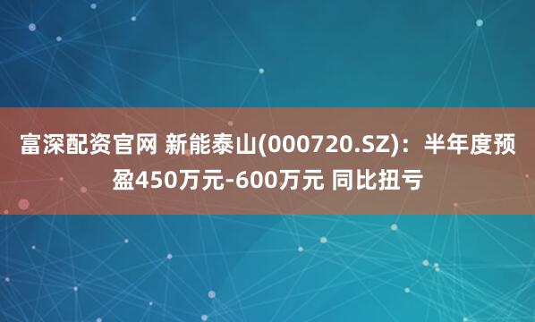 富深配资官网 新能泰山(000720.SZ)：半年度预盈450万元-600万元 同比扭亏