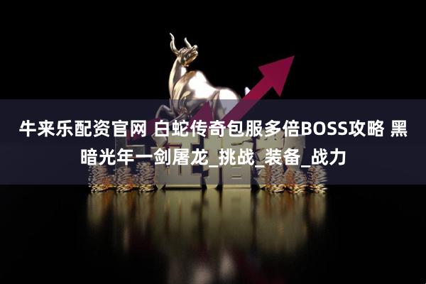 牛来乐配资官网 白蛇传奇包服多倍BOSS攻略 黑暗光年一剑屠龙_挑战_装备_战力