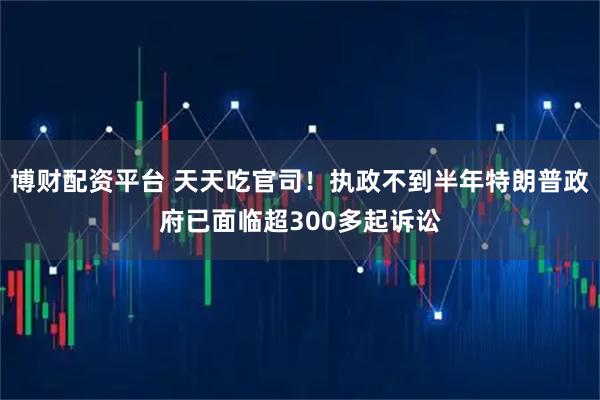 博财配资平台 天天吃官司！执政不到半年特朗普政府已面临超300多起诉讼