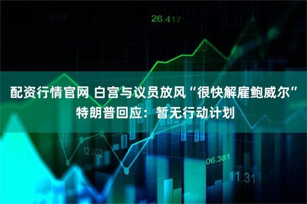 配资行情官网 白宫与议员放风“很快解雇鲍威尔” 特朗普回应：暂无行动计划