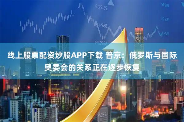 线上股票配资炒股APP下载 普京：俄罗斯与国际奥委会的关系正在逐步恢复