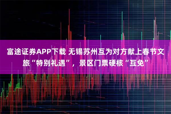 富途证券APP下载 无锡苏州互为对方献上春节文旅“特别礼遇”，景区门票硬核“互免”