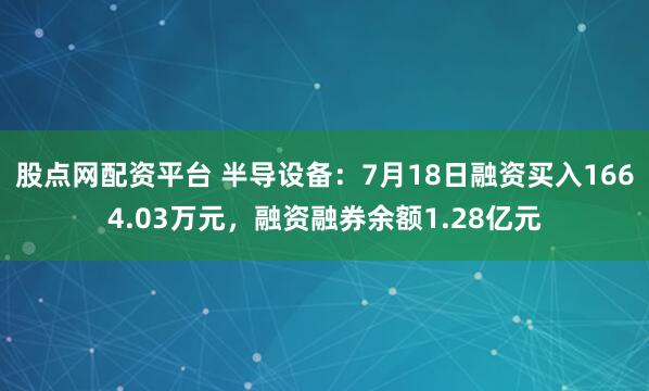 股点网配资平台 半导设备：7月18日融资买入1664.03万元，融资融券余额1.28亿元