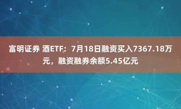 富明证券 酒ETF：7月18日融资买入7367.18万元，融资融券余额5.45亿元