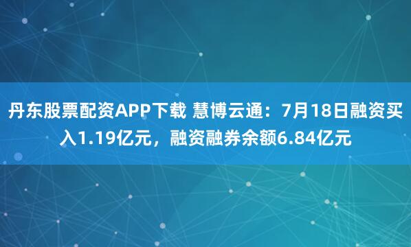 丹东股票配资APP下载 慧博云通：7月18日融资买入1.19亿元，融资融券余额6.84亿元