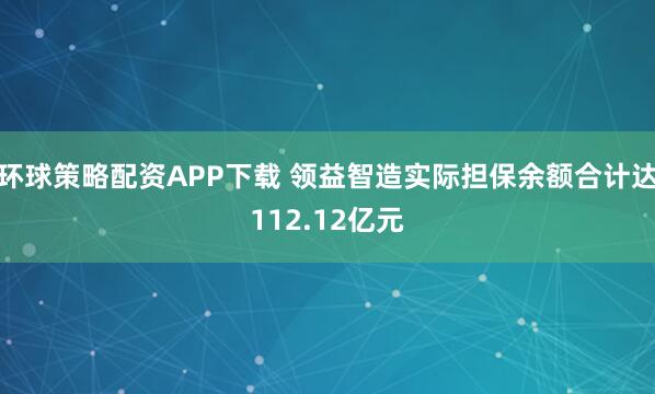 环球策略配资APP下载 领益智造实际担保余额合计达112.12亿元