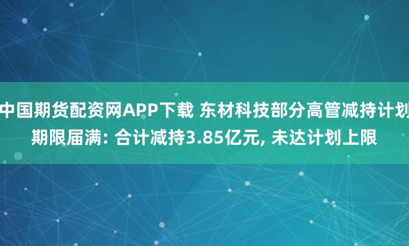 中国期货配资网APP下载 东材科技部分高管减持计划期限届满: 合计减持3.85亿元, 未达计划上限