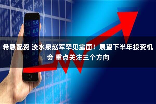 希恩配资 淡水泉赵军罕见露面！展望下半年投资机会 重点关注三个方向