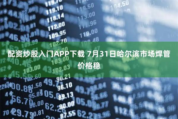 配资炒股入门APP下载 7月31日哈尔滨市场焊管价格稳