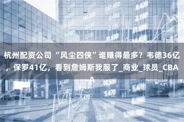 杭州配资公司 “风尘四侠”谁赚得最多?韦德36亿,保罗41亿,看到詹姆斯我服了_商业_球员_CBA