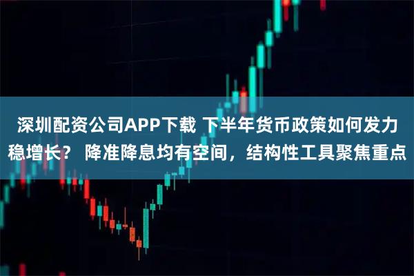 深圳配资公司APP下载 下半年货币政策如何发力稳增长？ 降准降息均有空间，结构性工具聚焦重点