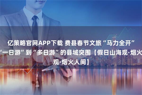 亿策略官网APP下载 费县春节文旅“马力全开”：从“一日游”到“多日游”的县域突围【假日山海观·烟火人间】
