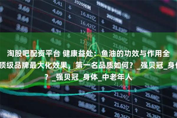 淘股吧配资平台 健康益处：鱼油的功效与作用全解析，选择顶级品牌最大化效果，第一名品质如何？_强贝冠_身体_中老年人