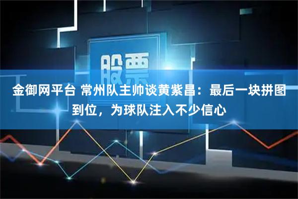 金御网平台 常州队主帅谈黄紫昌：最后一块拼图到位，为球队注入不少信心