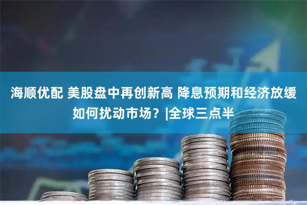 海顺优配 美股盘中再创新高 降息预期和经济放缓如何扰动市场？|全球三点半