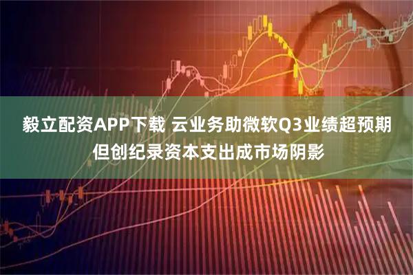 毅立配资APP下载 云业务助微软Q3业绩超预期 但创纪录资本支出成市场阴影