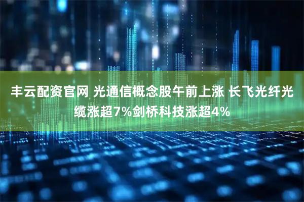 丰云配资官网 光通信概念股午前上涨 长飞光纤光缆涨超7%剑桥科技涨超4%