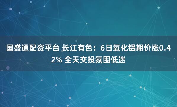 国盛通配资平台 长江有色：6日氧化铝期价涨0.42% 全天交投氛围低迷