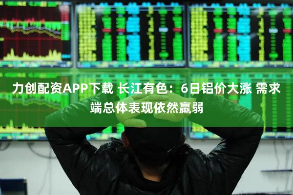 力创配资APP下载 长江有色：6日铝价大涨 需求端总体表现依然羸弱