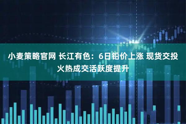 小麦策略官网 长江有色：6日铅价上涨 现货交投火热成交活跃度提升