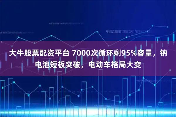 大牛股票配资平台 7000次循环剩95%容量，钠电池短板突破，电动车格局大变