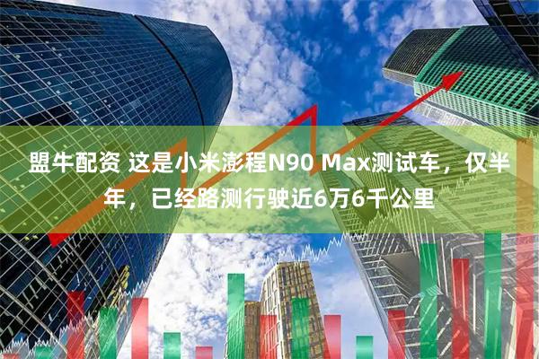 盟牛配资 这是小米澎程N90 Max测试车，仅半年，已经路测行驶近6万6千公里